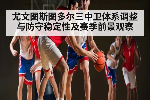 尤文图斯图多尔三中卫体系调整与防守稳定性及赛季前景观察 - kaiyun app